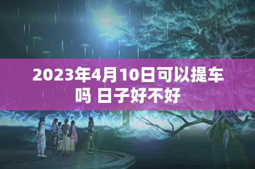 2023年4月10日可以提车吗 日子好不好