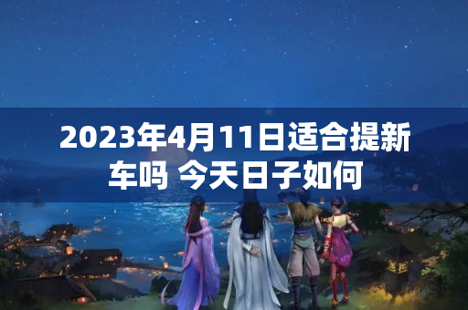 2023年4月11日适合提新车吗 今天日子如何