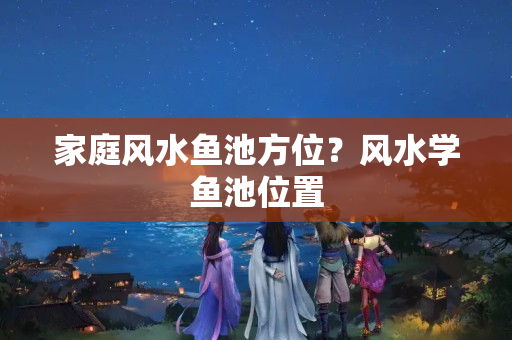 家庭风水鱼池方位？风水学鱼池位置