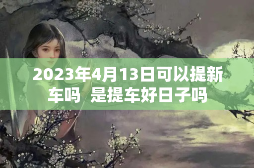 2023年4月13日可以提新车吗  是提车好日子吗