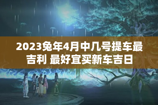 2023兔年4月中几号提车最吉利 最好宜买新车吉日