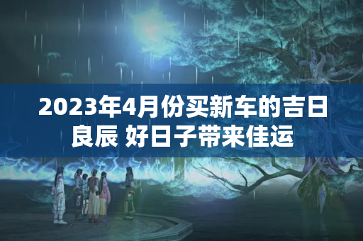 2023年4月份买新车的吉日良辰 好日子带来佳运