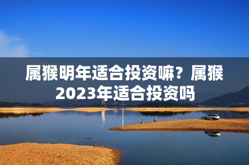 属猴明年适合投资嘛？属猴2023年适合投资吗