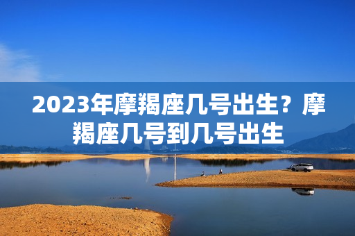 2023年摩羯座几号出生？摩羯座几号到几号出生