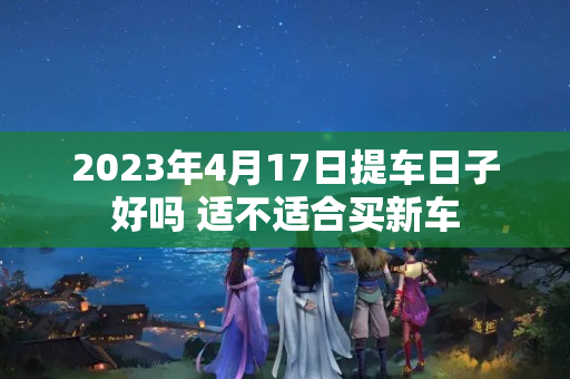 2023年4月17日提车日子好吗 适不适合买新车