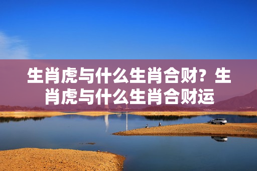 生肖虎与什么生肖合财？生肖虎与什么生肖合财运