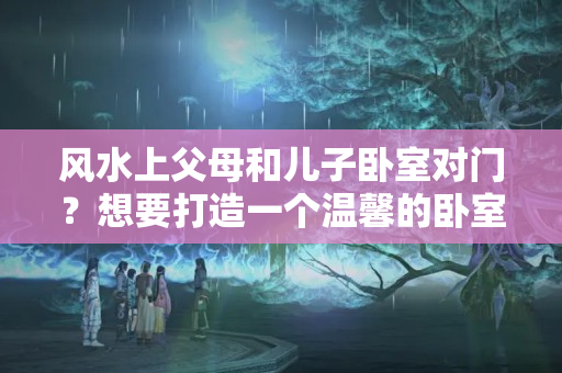 风水上父母和儿子卧室对门？想要打造一个温馨的卧室生活空间，当然离不开风水禁忌