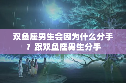 双鱼座男生会因为什么分手？跟双鱼座男生分手