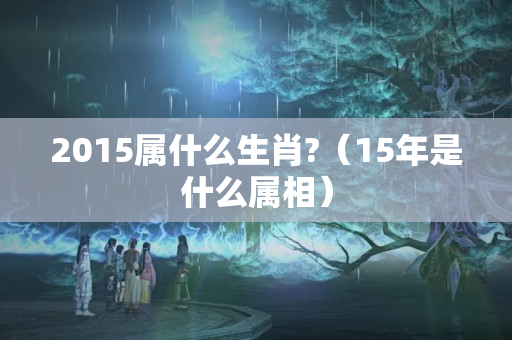 2015属什么生肖?（15年是什么属相）