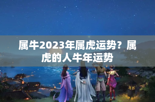 属牛2023年属虎运势？属虎的人牛年运势