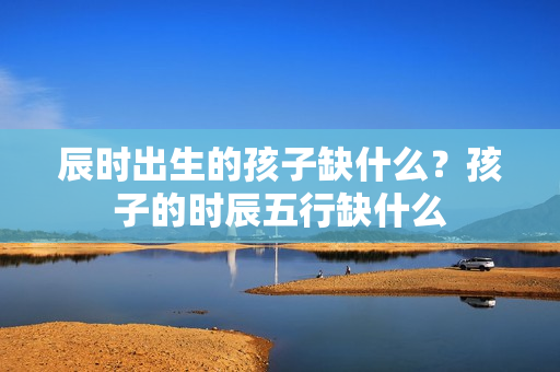 辰时出生的孩子缺什么？孩子的时辰五行缺什么