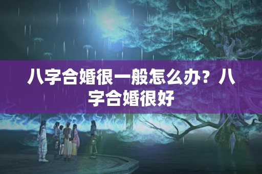 八字合婚很一般怎么办？八字合婚很好