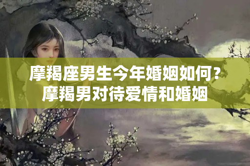 摩羯座男生今年婚姻如何？摩羯男对待爱情和婚姻