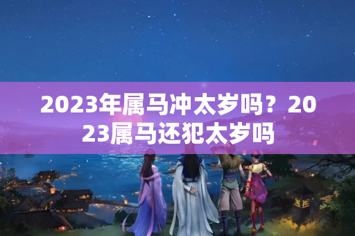 2023年属马冲太岁吗？2023属马还犯太岁吗