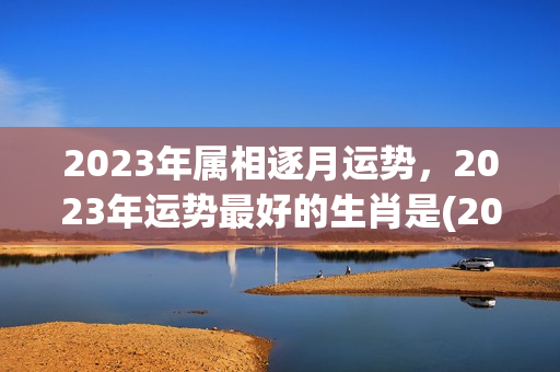 2023年属相逐月运势，2023年运势最好的生肖是(2023年属什么生肖运气好)