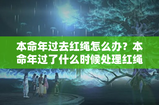 本命年过去红绳怎么办？本命年过了什么时候处理红绳