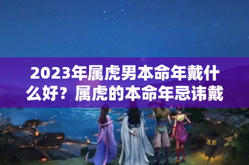 2023年属虎男本命年戴什么好？属虎的本命年忌讳戴什么东西