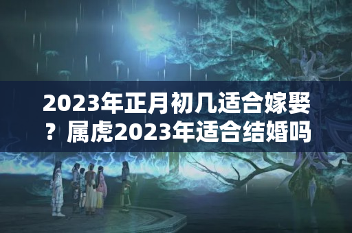 2023年正月初几适合嫁娶？属虎2023年适合结婚吗