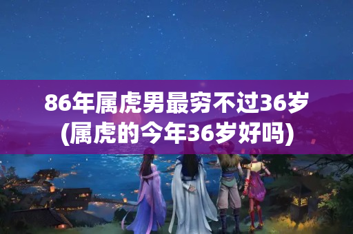 86年属虎男最穷不过36岁(属虎的今年36岁好吗)