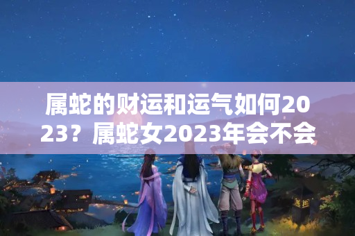 属蛇的财运和运气如何2023？属蛇女2023年会不会小人