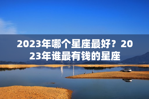 2023年哪个星座最好？2023年谁最有钱的星座