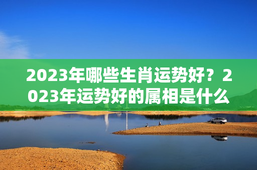 2023年哪些生肖运势好？2023年运势好的属相是什么