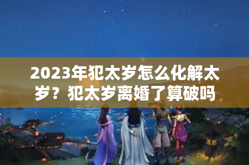 2023年犯太岁怎么化解太岁？犯太岁离婚了算破吗