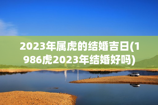 2023年属虎的结婚吉日(1986虎2023年结婚好吗)