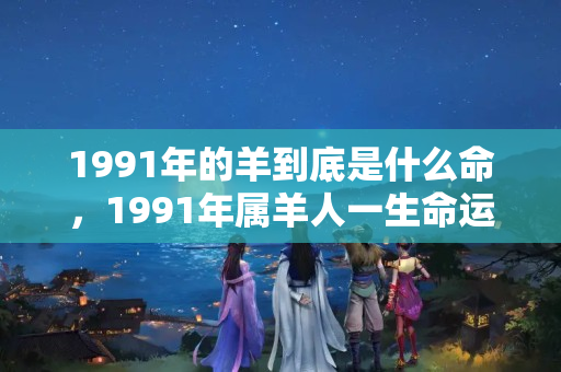 1991年的羊到底是什么命，1991年属羊人一生命运如何,1991年属羊是什么命?