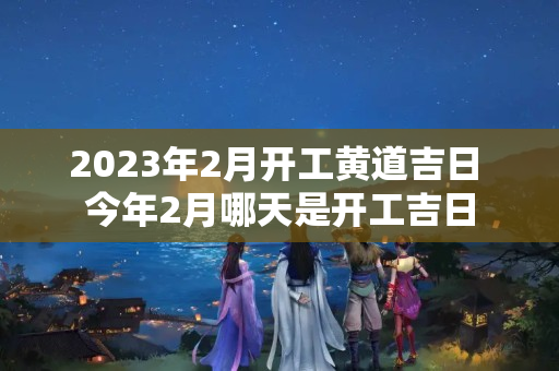 2023年2月开工黄道吉日 今年2月哪天是开工吉日