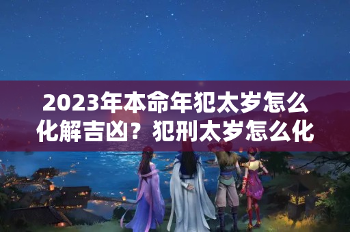 2023年本命年犯太岁怎么化解吉凶？犯刑太岁怎么化解属狗和属龙