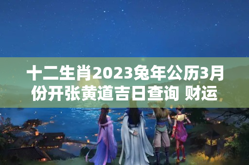 十二生肖2023兔年公历3月份开张黄道吉日查询 财运亨通的开张日子