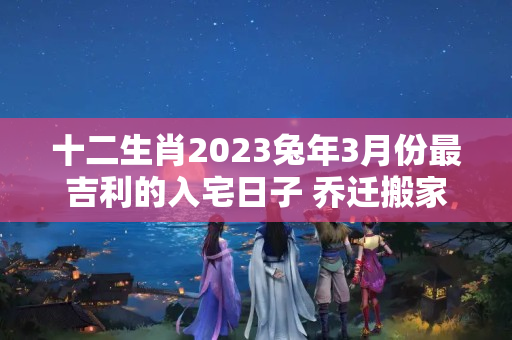 十二生肖2023兔年3月份最吉利的入宅日子 乔迁搬家吉日查询