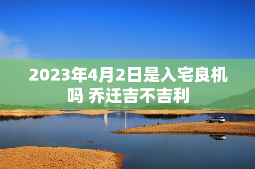 2023年4月2日是入宅良机吗 乔迁吉不吉利