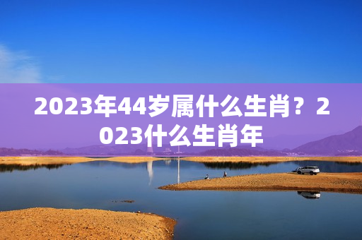 2023年44岁属什么生肖？2023什么生肖年