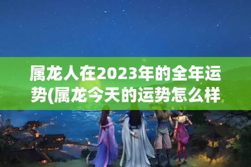 属龙人在2023年的全年运势(属龙今天的运势怎么样2023)