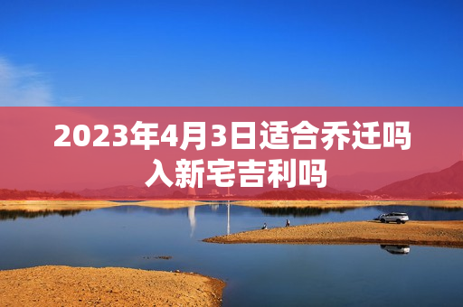 2023年4月3日适合乔迁吗 入新宅吉利吗