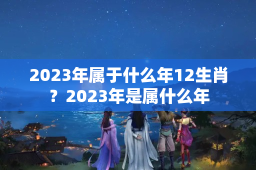 2023年属于什么年12生肖？2023年是属什么年