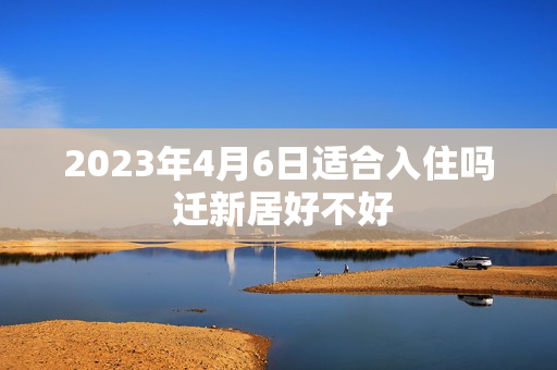 2023年4月6日适合入住吗 迁新居好不好