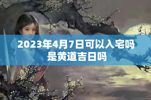 2023年4月7日可以入宅吗 是黄道吉日吗