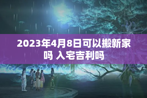 2023年4月8日可以搬新家吗 入宅吉利吗