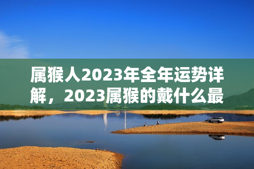 属猴人2023年全年运势详解，2023属猴的戴什么最旺