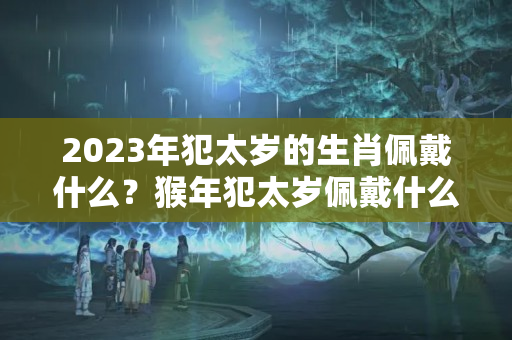 2023年犯太岁的生肖佩戴什么？猴年犯太岁佩戴什么