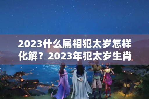 2023什么属相犯太岁怎样化解？2023年犯太岁生肖怎么破