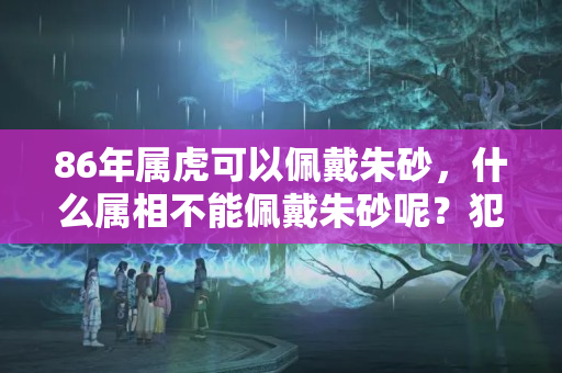 86年属虎可以佩戴朱砂，什么属相不能佩戴朱砂呢？犯太岁戴朱砂饰品好吗