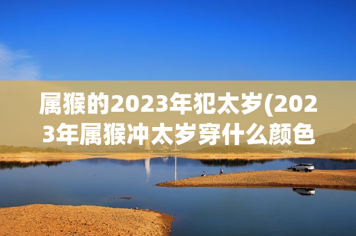 属猴的2023年犯太岁(2023年属猴冲太岁穿什么颜色)