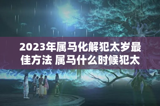 2023年属马化解犯太岁最佳方法 属马什么时候犯太岁的