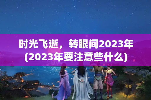 时光飞逝，转眼间2023年(2023年要注意些什么)