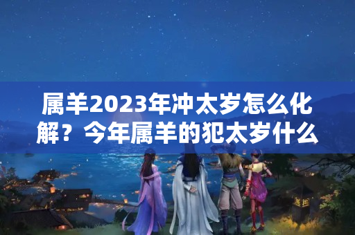 属羊2023年冲太岁怎么化解？今年属羊的犯太岁什么意思