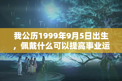 我公历1999年9月5日出生，佩戴什么可以提高事业运势？女生佩戴什么可以更好的防小人